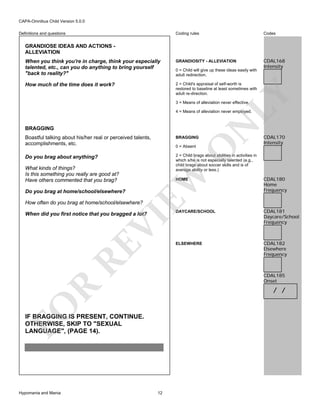 CAPA-Omnibus Child Version 5.0.0
Coding rules

Codes

When you think you're in charge, think your especially
talented, etc., can you do anything to bring yourself
"back to reality?"

GRANDIOSITY - ALLEVIATION

CDAL168
Intensity

How much of the time does it work?

2 = Child's appraisal of self-worth is
restored to baseline at least sometimes with
adult re-direction.

Definitions and questions

GRANDIOSE IDEAS AND ACTIONS ALLEVIATION

LY

0 = Child will give up these ideas easily with
adult redirection.

3 = Means of alleviation never effective.

BRAGGING

N

4 = Means of alleviation never employed.

Boastful talking about his/her real or perceived talents,
accomplishments, etc.

BRAGGING

Do you brag about anything?

CDAL170
Intensity

2 = Child brags about abilities in activities in
which s/he is not especially talented (e.g.,
child brags about soccer skills and is of
average ability or less.)

Do you brag at home/school/elsewhere?

O

EW

What kinds of things?
Is this something you really are good at?
Have others commented that you brag?

0 = Absent

HOME

CDAL180
Home
Frequency

DAYCARE/SCHOOL

CDAL181
Daycare/School
Frequency

ELSEWHERE

CDAL182
Elsewhere
Frequency

How often do you brag at home/school/elsewhere?

RE

VI

When did you first notice that you bragged a lot?

R

CDAL185
Onset

FO

/ /

IF BRAGGING IS PRESENT, CONTINUE.
OTHERWISE, SKIP TO "SEXUAL
LANGUAGE", (PAGE 14).

Hypomania and Mania

12

 