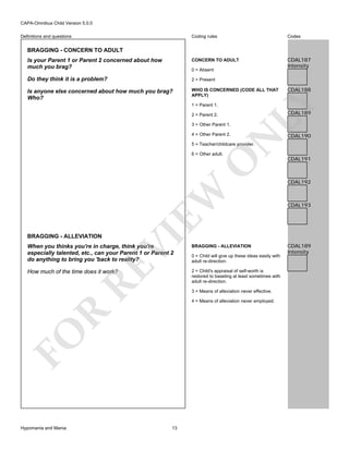 CAPA-Omnibus Child Version 5.0.0
Coding rules

Codes

Is your Parent 1 or Parent 2 concerned about how
much you brag?

CONCERN TO ADULT

CDAL187
Intensity

Do they think it is a problem?

2 = Present

Is anyone else concerned about how much you brag?
Who?

WHO IS CONCERNED (CODE ALL THAT
APPLY)

Definitions and questions

BRAGGING - CONCERN TO ADULT

1 = Parent 1.

CDAL188

LY

0 = Absent

CDAL189

2 = Parent 2.
3 = Other Parent 1.

N

4 = Other Parent 2.

CDAL190

5 = Teacher/childcare provider.

VI

BRAGGING - ALLEVIATION

EW

O

6 = Other adult.

RE

When you thinks you're in charge, think you're
especially talented, etc., can your Parent 1 or Parent 2
do anything to bring you 'back to reality?

0 = Child will give up these ideas easily with
adult re-direction.
2 = Child's appraisal of self-worth is
restored to baseling at least sometimes with
adult re-direction.

How much of the time does it work?

3 = Means of alleviation never effective.

R

4 = Means of alleviation never employed.

FO
Hypomania and Mania

BRAGGING - ALLEVIATION

13

CDAL191

CDAL192

CDAL193

CDAL189
Intensity

 