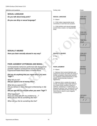 CAPA-Omnibus Child Version 5.0.0
Coding rules

Codes

Do you talk about body parts?

SEXUAL LANGUAGE

Do you use dirty or sexual language?

0 = Absent

CDAL507
Intensity

Definitions and questions

SEXUAL LANGUAGE

2 = Child makes inappropriate sexual
comments on more than one occasion.

LY

3 = Child exhibits overt sexual language
several times a week or at inappropriate
times.

O

N

CDAL508
Frequency

SEXUALLY ABUSED

EW

Have you been sexually abused in any way?

SEXUALLY ABUSED
0 = No

CDAL509
Onset

/ /

CDAL603
Intensity

2 = Yes

VI

POOR JUDGMENT (HYPOMANIA AND MANIA)

Uncharacteristic behaviors performed with disregard for
possible negative consequences during Expansive or
Expansive/Irritable Mood state or Irritable Mood.

RE

Did you do anything that you regret when you were
"high"?
What did you do?
Did you spend a lot of money then?

0 = Absent

CDF2I01
Intensity

2 = Behavior that involved definitely poor
judgment but which was within the range of
socially acceptable irresponsible behavior
(e.g. speaking rudely/impertinently to other
people, being physically reckless or
aggressive).
3 = Behavior that is outside the range of
socially acceptable irresponsible behavior
(e.g. being overtly insulting to figures of
authority, undressing in a public place), or
dangerous behavior (e.g., jumping off a roof
because child believed s/he could fly) and
hence likely to result in some negative
consequences.

FO

R

What did you spend it on?
Did you behave in ways that seem embarassing or silly
now?
Did you get into any trouble when you were "high"?
What happened?
Have you been left with any problems by ...?
When did you first do something like that?

CDF2O01
Onset

/ /

When did you first do something like that?

Hypomania and Mania

POOR JUDGMENT

14

 