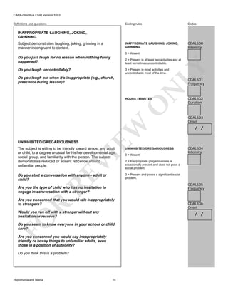 CAPA-Omnibus Child Version 5.0.0
Coding rules

Codes

INAPPRORIATE LAUGHING, JOKING,
GRINNING

Definitions and questions

CDAL500
Intensity

INAPPROPRIATE LAUGHING, JOKING,
GRINNING
Subject demonstrates laughing, joking, grinning in a
manner incongruent to context.

0 = Absent

Do you just laugh for no reason when nothing funny
happened?
Do you laugh uncontrollably?

LY

2 = Present in at least two activities and at
least sometimes uncontrollable.
3 = Present in most activities and
uncontrollable most of the time.

Do you laugh out when it's inappropriate (e.g., church,
preschool during lesson)?

N

CDAL501
Frequency

UNINHIBITED/GREGARIOUSNESS

EW

O

HOURS : MINUTES

UNINHIBITED/GREGARIOUSNESS

Do you start a conversation with anyone - adult or
child?

CDAL503
Onset

/ /

CDAL504
Intensity

3 = Present and poses a significant social
problem.

RE

VI

The subject is willing to be friendly toward almost any adult
or child, to a degree unusual for his/her developmental age,
social group, and familiarity with the person. The subject
demonstrates reduced or absent reticence around
unfamiliar people.

CDAL502
Duration

2 = Inappropriate gregariousness is
occasionally present and does not pose a
social problem.

CDAL505
Frequency

Are you the type of child who has no hesitation to
engage in conversation with a stranger?

R

Are you concerned that you would talk inappropriately
to strangers?
Would you run off with a stranger without any
hesitation or reserve?

CDAL506
Onset

FO

/ /

Do you seem to know everyone in your school or child
care?
Are you concerned you would say inappropriately
friendly or bossy things to unfamiliar adults, even
those in a position of authority?
Do you think this is a problem?

Hypomania and Mania

0 = Absent

15

 