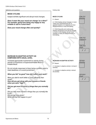 CAPA-Omnibus Child Version 5.0.0
Coding rules

Codes

MOOD CYCLING

Definitions and questions

CDAL701
Intensity

MOOD CYCLING
Subject exhibits significant and abrupt mood changes.

0 = Absent

Does it seem like your mood can change 'on a dime?'
For example, going from being very happy to very
irritable or sad in a short time?

2 = Child displays abrupt changes in mood.
These occur spontaneously (for no
apparent reason) or in response to minor
disappointments or most limit-setting.

LY

Does your mood change often and quickly?

INCREASE IN ADAPTIVE ACTIVITY AS
COMPARED WITH USUAL LEVEL

EW

O

N

3 = Child frequently and continuously
displays spontaneous and abrupt changes
in mood or child displays abrupt mood
changes to nearly all disappointments or
limit-setting.

increased appropriate involvement or activity during
periods of Expansive or Expansive/Irritable Mood or
Irritable Mood.

INCREASE IN ADAPTIVE ACTIVITY

VI

0 = Absent

Do not include responses to there being a sudden need to
meet deadlines or to avoid punishment.

RE

When you felt "so good" how did it affect your work?
Were you abel to work better or more efficiently than
usual?
How did you get along with your parents or friends
when you were "high"?

CDAL703
Onset

/ /

CDF3I01
Intensity

2 = Increase in adaptive activity in at least 2
activities.
3 = Increase in adaptive activity in almost
all activities.

CDF3O01
Onset

/ /

R

Did you get more involved in things than you normally
do?

FO

Did you take more interest in things than you normally like
to do?
Did you get more done?
When did that first happen to you?

Hypomania and Mania

CDAL702
Frequency

16

 