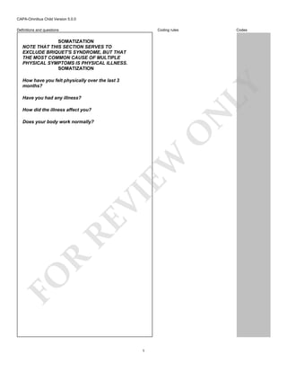 CAPA-Omnibus Child Version 5.0.0
Coding rules

Definitions and questions

Codes

SOMATIZATION
NOTE THAT THIS SECTION SERVES TO
EXCLUDE BRIQUET'S SYNDROME, BUT THAT
THE MOST COMMON CAUSE OF MULTIPLE
PHYSICAL SYMPTOMS IS PHYSICAL ILLNESS.
SOMATIZATION

LY

How have you felt physically over the last 3
months?
Have you had any illness?

N

How did the illness affect you?

FO

R

RE

VI

EW

O

Does your body work normally?

1

 