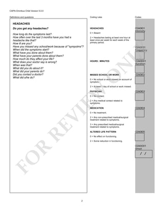 CAPA-Omnibus Child Version 5.0.0
Coding rules

Codes

Do you get any headaches?

HEADACHES

How long do the symptoms last?
How often over the last 3 months have you had a
headache like that?
How ill are you?
Have you missed any school/work because of "sympotms"?
When did the symptoms start?
What have you done about them?
What have your parents done about them?
How much do they affect your life?
What does your soctor say is wrong?
When was that?
What did you do about it?
What did your parents do?
Did you contact a doctor?
What did s/he do?

0 = Absent

CEA0I01
Intensity

Definitions and questions

HEADACHES

2 = Headaches lasting at least one hour at
least once per week for each week of the
primary period.

N

HOURS : MINUTES

LY

CEA0F01
Frequency

O

MISSED SCHOOL OR WORK

CEA0D01
Duration

CEA0I02

0 = No school or work missed on account of
symptom.

EW

2 = At least 1 day of school or work missed.
PHYSICIAN

CEA0I03

0 = No contact.
2 = Any medical contact related to
symptoms.

RE

VI

MEDICATION

CEA0I04

0 = No treatment.
2 = Any non-prescribed medical/surgical
treatment related to symptoms.
3 = Any prescribed medical/surgical
treatment related to symptoms.
ALTERED LIFE PATTERN

CEA0I05

0 = No effect on functioning.
2 = Some reduction in functioning.

R

CEA0O01
Onset

FO

/ /

2

 