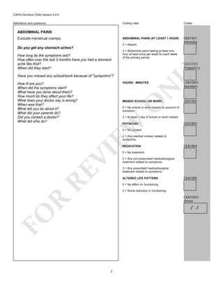 CAPA-Omnibus Child Version 5.0.0
Coding rules

Codes

ABDOMINAL PAINS (AT LEAST 1 HOUR)

Definitions and questions

CEA1I01
Intensity

ABDOMINAL PAINS
Exclude menstrual cramps.

0 = Absent

Do you get any stomach aches?
2 = Abdominal pains lasting at least one
hour at least once per week for each week
of the primary period.

CEA1F01
Frequency

Have you missed any school/work because of "sympotms"?

N

HOURS : MINUTES

O

MISSED SCHOOL OR WORK

CEA1D01
Duration

CEA1I02

0 = No school or work missed on account of
symptom.
2 = At least 1 day of school or work missed.

EW

How ill are you?
When did the symptoms start?
What have you done about them?
How much do they affect your life?
What does your doctor say is wrong?
When was that?
What did you do about it?
What did your parents do?
Did you contact a doctor?
What did s/he do?

LY

How long do the symptoms last?
How often over the last 3 months have you had a stomach
ache like that?
When did they start?

PHYSICIAN

CEA1I03

0 = No contact.
2 = Any medical contact related to
symptoms.

RE

VI

MEDICATION

CEA1I04

0 = No treatment.
2 = Any non-prescribed medical/surgical
treatment related to symptoms.
3 = Any prescribed medical/surgical
treatment related to symptoms.
ALTERED LIFE PATTERN

CEA1I05

0 = No effect on functioning.
2 = Some reduction in functioning.

R

CEA1O01
Onset

FO

/ /

3

 