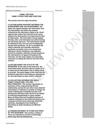 CAPA-Omnibus Child Version 5.0.0
Coding rules

Definitions and questions

Codes

FAMILY SECTION
FAMILY STRUCTURE AND FUNCTION
This section has five major functions;

EW

O

N

LY

(1) ESTABLISHING RAPPORT BETWEEN THE
INTERVIEWER AND THE INTERVIEWEE. The
better the rapport between the interviewer and
the interviewee, the better the material
collected by the interview is likely to be. Good
rapport also makes the interview much more
pleasant for both parties and improves the flow
of information. The interviewer should appear
friendly, alert, and interested, but without being
too obviously intrusive. The interviewee should
be allowed to talk, and not over-energetically
harried with questions. As far as possible the
child's interests and activities should be
positively connoted, and a non-censorious
attitude to his/her limitations and attitudes
should be adopted. Attention should be paid to
the maintenance of rapport throughout the
interview, but the early stages are especially
important in setting the tone for the rest of the
session.

RE

VI

(2) ESTABLISHING THE STYLE OF THE
INTERVIEW. At the start of the interview, the
interviewee does not know what to expect of it,
or what sort of information s/he is being asked
to provide. The early stages of the interview are
therefore important in providing an opportunity
for the interviewee to learn what is required.

FO

R

(3) COLLECTING INFORMATION ABOUT
FAMILY STRUCTURE, LIFE AND
RELATIONSHIPS. This section represents an
extension of the original family life and
relationship section for use when more detailed
information is required. A number of ratings are
made of dimensions of family function and
dysfunction that have been found to be related
to child psychopathology in many studies.
Many of these items are modified versions of
material contained in the Child Life Events and
Long-term Environment Adversity (CLELEA)
interview, developed at the Institute of
Psychiatry by Seija Sandberg and Micheal
Rutter.
(4) FINDING ENTERIES TO OTHER SECTIONS
OF THE INTERVIEW. This section is likely to
throw up indications of areas of pathology,
which may then be followed up.

Family Section

1

 