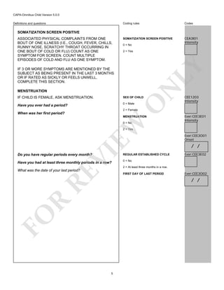 CAPA-Omnibus Child Version 5.0.0
Coding rules

Definitions and questions

Codes

SOMATIZATION SCREEN POSITIVE

CEA3I01
Intensity

SOMATIZATION SCREEN POSITIVE

0 = No
2 = Yes

LY

ASSOCIATED PHYSICAL COMPLAINTS FROM ONE
BOUT OF ONE ILLNESS (I.E., COUGH, FEVER, CHILLS,
RUNNY NOSE, SCRATCHY THROAT OCCURRING IN
ONE BOUT OF COLD OR FLU) COUNT AS ONE
SYMPTOM FOR SCREEN. COUNT MULTIPLE
EPISODES OF COLD AND FLU AS ONE SYMPTOM.

N

IF 3 OR MORE SYMPTOMS ARE MENTIONED BY THE
SUBJECT AS BEING PRESENT IN THE LAST 3 MONTHS
OR IF RATED AS SICKLY OR FEELS UNWELL,
COMPLETE THIS SECTION.
MENSTRUATION

SEX OF CHILD

Have you ever had a period?

0 = Male

O

IF CHILD IS FEMALE, ASK MENSTRUATION.

CEE1203
Intensity

2 = Female

When was her first period?

MENSTRUATION

EW

0 = No

Ever:CEE3E01
Intensity

VI

2 = Yes

Do you have regular periods every month?

REGULAR ESTABLISHED CYCLE

Have you had at least three monthly periods in a row?

Ever:CEE3O01
Onset

/ /
Ever:CEE3E02

0 = No
2 = At least three months in a row.

RE

What was the date of your last period?

FIRST DAY OF LAST PERIOD

Ever:CEE3O02

FO

R

/ /

5

 