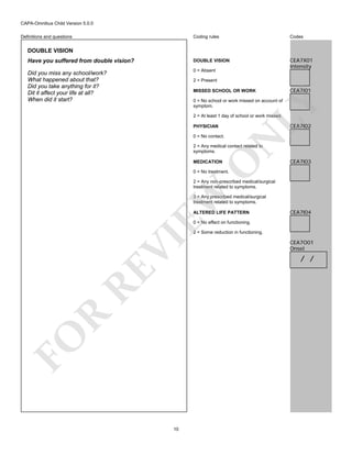 CAPA-Omnibus Child Version 5.0.0
Coding rules

Codes

Have you suffered from double vision?

DOUBLE VISION

Did you miss any school/work?
What happened about that?
Did you take anything for it?
Dit it affect your life at all?
When did it start?

0 = Absent

CEA7X01
Intensity

Definitions and questions

DOUBLE VISION

2 = Present
MISSED SCHOOL OR WORK

CEA7I01

LY

0 = No school or work missed on account of
symptom.
2 = At least 1 day of school or work missed.

CEA7I02

PHYSICIAN

N

0 = No contact.

O

2 = Any medical contact related to
symptoms.
MEDICATION

CEA7I03

0 = No treatment.

EW

2 = Any non-prescribed medical/surgical
treatment related to symptoms.
3 = Any prescribed medical/surgical
treatment related to symptoms.
ALTERED LIFE PATTERN

CEA7I04

0 = No effect on functioning.

FO

R

RE

VI

2 = Some reduction in functioning.

10

CEA7O01
Onset

/ /

 