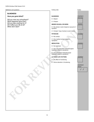 CAPA-Omnibus Child Version 5.0.0
Coding rules

Codes

Have you gone blind?

BLINDNESS

Did you miss any school/work?
What happened about that?
Did you take anything for it?
Dit it affect your life at all?
When did it start?

0 = Absent

CEA9X01
Intensity

Definitions and questions

BLINDNESS

2 = Present
MISSED SCHOOL OR WORK

CEA9I01

LY

0 = No school or work missed on account of
symptom.
2 = At least 1 day of school or work missed.

CEA9I02

PHYSICIAN

N

0 = No contact.

O

2 = Any medical contact related to
symptoms.
MEDICATION

CEA9I03

0 = No treatment.

EW

2 = Any non-prescribed medical/surgical
treatment related to symptoms.
3 = Any prescribed medical/surgical
treatment related to symptoms.
ALTERED LIFE PATTERN

CEA9I04

0 = No effect on functioning.

FO

R

RE

VI

2 = Some reduction in functioning.

12

CEA9O01
Onset

/ /

 