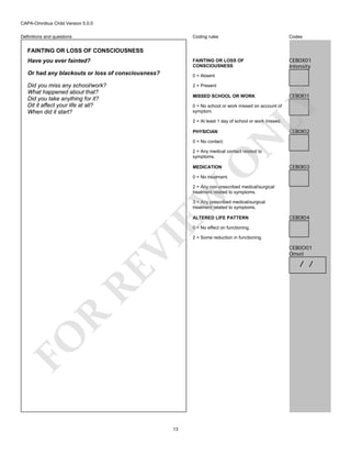 CAPA-Omnibus Child Version 5.0.0
Coding rules

Codes

FAINTING OR LOSS OF
CONSCIOUSNESS

Definitions and questions

CEB0X01
Intensity

FAINTING OR LOSS OF CONSCIOUSNESS
Have you ever fainted?
Or had any blackouts or loss of consciousness?

0 = Absent

Did you miss any school/work?
What happened about that?
Did you take anything for it?
Dit it affect your life at all?
When did it start?

2 = Present

CEB0I01

LY

MISSED SCHOOL OR WORK
0 = No school or work missed on account of
symptom.
2 = At least 1 day of school or work missed.

CEB0I02

N

PHYSICIAN
0 = No contact.

O

2 = Any medical contact related to
symptoms.
MEDICATION

CEB0I03

0 = No treatment.

EW

2 = Any non-prescribed medical/surgical
treatment related to symptoms.
3 = Any prescribed medical/surgical
treatment related to symptoms.
ALTERED LIFE PATTERN

CEB0I04

FO

R

RE

VI

0 = No effect on functioning.

13

2 = Some reduction in functioning.

CEB0O01
Onset

/ /

 