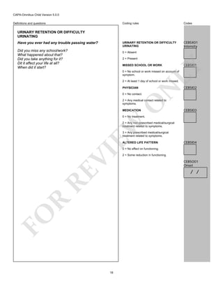 CAPA-Omnibus Child Version 5.0.0
Coding rules

Codes

URINARY RETENTION OR DIFFICULTY
URINATING

Definitions and questions

CEB5X01
Intensity

URINARY RETENTION OR DIFFICULTY
URINATING
Have you ever had any trouble passing water?
Did you miss any school/work?
What happened about that?
Did you take anything for it?
Dit it affect your life at all?
When did it start?

0 = Absent
2 = Present

CEB5I01

LY

MISSED SCHOOL OR WORK

0 = No school or work missed on account of
symptom.

PHYSICIAN

N

2 = At least 1 day of school or work missed.

CEB5I02

0 = No contact.

O

2 = Any medical contact related to
symptoms.
MEDICATION

CEB5I03

EW

0 = No treatment.

2 = Any non-prescribed medical/surgical
treatment related to symptoms.
3 = Any prescribed medical/surgical
treatment related to symptoms.
ALTERED LIFE PATTERN

CEB5I04

FO

R

RE

VI

0 = No effect on functioning.

18

2 = Some reduction in functioning.

CEB5O01
Onset

/ /

 