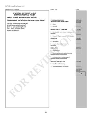 CAPA-Omnibus Child Version 5.0.0
Coding rules

Codes

OTHER UNEXPLAINED
"NEUROLOGICAL SYMPTOMS"

Definitions and questions

CEB7X01
Intensity

SYMPTOMS REFERRED TO THE
GASTROINTESTINAL TRACT
SENSATION OF A LUMP IN THE THROAT
Have you ever had a feeling of a lump in your throat?
Did you miss any school/work?
What happened about that?
Did you take anything for it?
Dit it affect your life at all?
When did it start?

0 = Absent

LY

2 = Present

MISSED SCHOOL OR WORK

CEB7I01

0 = No school or work missed on account of
symptom.

PHYSICIAN

N

2 = At least 1 day of school or work missed.

CEB7I02

O

0 = No contact.

2 = Any medical contact related to
symptoms.

EW

MEDICATION

CEB7I03

0 = No treatment.
2 = Any non-prescribed medical/surgical
treatment related to symptoms.
3 = Any prescribed medical/surgical
treatment related to symptoms.

RE

VI

ALTERED LIFE PATTERN

CEB7I04

0 = No effect on functioning.
2 = Some reduction in functioning.

CEB7O01
Onset

FO

R

/ /

20

 