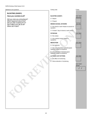 CAPA-Omnibus Child Version 5.0.0
Coding rules

Codes

Have you vomited at all?

BLOATING (GASSY)

Did you miss any school/work?
What happened about that?
Did you take anything for it?
Did it affect your life at all?
When did it start?

0 = Absent

CEC1X01
Intensity

Definitions and questions

BLOATING (GASSY)

2 = Present
MISSED SCHOOL OR WORK

CEC1I01

LY

0 = No school or work missed on account of
symptom.
2 = At least 1 day of school or work missed.

CEC1I02

PHYSICIAN

N

0 = No contact.

O

2 = Any medical contact related to
symptoms.
MEDICATION

CEC1I03

0 = No treatment.

EW

2 = Any non-prescribed medical/surgical
treatment related to symptoms.
3 = Any prescribed medical/surgical
treatment related to symptoms.
ALTERED LIFE PATTERN

CEC1I04

0 = No effect on functioning.

FO

R

RE

VI

2 = Some reduction in functioning.

24

CEC1O01
Onset

/ /

 