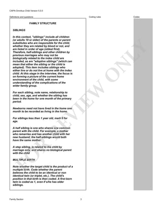 CAPA-Omnibus Child Version 5.0.0
Coding rules

Definitions and questions

Codes

FAMILY STRUCTURE
SIBLINGS

EW

O

N

LY

In this context, "siblings" include all children
(or adults 18 or older) of the parents or parent
substitutes who are responsible for the child,
whether they are related by blood or not, and
are listed in order of age (oldest first).
Therefore, half-siblings and other children by
previous marriages who may not be
biologically related to the index child are
included, as are "adoptive siblings" (which can
mean that either the sibling or the child is
adopted). This item includes siblings who
either live or do not live at home with the index
child. At this stage in the interview, the focus is
on forming a picture of the current home
environment of the child, with some
understanding of the complications of the
wider family group.
For each sibling, note name, relationship to
child, sex, age, and whether the sibling has
been in the home for one month of the primary
period.

VI

Newborns need not have lived in the home one
month to be recorded as living in the home.

RE

For siblings less than 1 year old, mark 0 for
age.

R

A half sibling is one who shares one common
parent with the child. For example, a mother
who remarries and has another child with her
new husband; the half-siblings would both
have the same mother.

FO

A step sibling, is related to the child by
marriage only, and shares no biological parent
with the child
MULTIPLE BIRTH

Note whether the target child is the product of a
multiple birth. Code whether the parent
believes the child to be an identical or non
identical twin (or triplet, etc.). The child's
position in that birth is then coded. A first born
twin is coded as 1, even if s/he has older
siblings.

Family Section

3

 