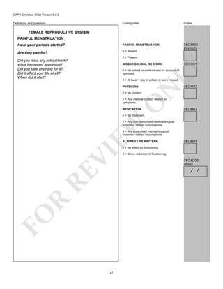 CAPA-Omnibus Child Version 5.0.0
Coding rules

Codes

Have your periods started?

PAINFUL MENSTRUATION

Are they painful?

0 = Absent

CEC4X01
Intensity

Definitions and questions

FEMALE REPRODUCTIVE SYSTEM
PAINFUL MENSTRUATION

2 = Present

Did you miss any school/work?
What happened about that?
Did you take anything for it?
Did it affect your life at all?
When did it start?

CEC4I01

LY

MISSED SCHOOL OR WORK

0 = No school or work missed on account of
symptom.

PHYSICIAN

N

2 = At least 1 day of school or work missed.

CEC4I02

0 = No contact.

O

2 = Any medical contact related to
symptoms.
MEDICATION

CEC4I03

0 = No treatment.

EW

2 = Any non-prescribed medical/surgical
treatment related to symptoms.
3 = Any prescribed medical/surgical
treatment related to symptoms.
ALTERED LIFE PATTERN

CEC4I04

FO

R

RE

VI

0 = No effect on functioning.

27

2 = Some reduction in functioning.

CEC4O01
Onset

/ /

 
