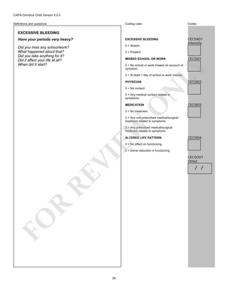 CAPA-Omnibus Child Version 5.0.0
Coding rules

Codes

Have your periods very heavy?

EXCESSIVE BLEEDING

Did you miss any school/work?
What happened about that?
Did you take anything for it?
Did it affect your life at all?
When did it start?

0 = Absent

CEC5X01
Intensity

Definitions and questions

EXCESSIVE BLEEDING

2 = Present
MISSED SCHOOL OR WORK

CEC5I01

LY

0 = No school or work missed on account of
symptom.
2 = At least 1 day of school or work missed.

CEC5I02

PHYSICIAN

N

0 = No contact.

O

2 = Any medical contact related to
symptoms.
MEDICATION

CEC5I03

0 = No treatment.

EW

2 = Any non-prescribed medical/surgical
treatment related to symptoms.
3 = Any prescribed medical/surgical
treatment related to symptoms.
ALTERED LIFE PATTERN

CEC5I04

0 = No effect on functioning.

FO

R

RE

VI

2 = Some reduction in functioning.

28

CEC5O01
Onset

/ /

 