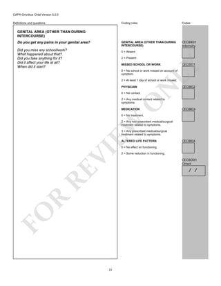CAPA-Omnibus Child Version 5.0.0
Coding rules

Codes

GENITAL AREA (OTHER THAN DURING
INTERCOURSE)

Definitions and questions

CEC8X01
Intensity

GENITAL AREA (OTHER THAN DURING
INTERCOURSE)
Do you get any pains in your genital area?
Did you miss any school/work?
What happened about that?
Did you take anything for it?
Did it affect your life at all?
When did it start?

0 = Absent
2 = Present

CEC8I01

LY

MISSED SCHOOL OR WORK

0 = No school or work missed on account of
symptom.

PHYSICIAN

N

2 = At least 1 day of school or work missed.

CEC8I02

0 = No contact.

O

2 = Any medical contact related to
symptoms.
MEDICATION

CEC8I03

EW

0 = No treatment.

2 = Any non-prescribed medical/surgical
treatment related to symptoms.
3 = Any prescribed medical/surgical
treatment related to symptoms.
ALTERED LIFE PATTERN

CEC8I04

FO

R

RE

VI

0 = No effect on functioning.

31

2 = Some reduction in functioning.

CEC8O01
Onset

/ /

 