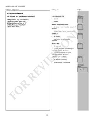 CAPA-Omnibus Child Version 5.0.0
Coding rules

Codes

Do you get any pains upon urination?

PAIN ON URINATION

Did you miss any school/work?
What happened about that?
Did you take anything for it?
Did it affect your life at all?
When did it start?

0 = Absent

CEC9X01
Intensity

Definitions and questions

PAIN ON URINATION

2 = Present
MISSED SCHOOL OR WORK

CEC9I01

LY

0 = No school or work missed on account of
symptom.
2 = At least 1 day of school or work missed.

CEC9I02

PHYSICIAN

N

0 = No contact.

O

2 = Any medical contact related to
symptoms.
MEDICATION

CEC9I03

0 = No treatment.

EW

2 = Any non-prescribed medical/surgical
treatment related to symptoms.
3 = Any prescribed medical/surgical
treatment related to symptoms.
ALTERED LIFE PATTERN

CEC9I04

0 = No effect on functioning.

FO

R

RE

VI

2 = Some reduction in functioning.

32

CEC9O01
Onset

/ /

 