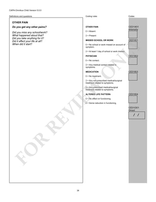 CAPA-Omnibus Child Version 5.0.0
Coding rules

Codes

Do you get any other pains?

OTHER PAIN

Did you miss any school/work?
What happened about that?
Did you take anything for it?
Did it affect your life at all?
When did it start?

0 = Absent

CED1X01
Intensity

Definitions and questions

OTHER PAIN

2 = Present
MISSED SCHOOL OR WORK

CED1I01

LY

0 = No school or work missed on account of
symptom.
2 = At least 1 day of school or work missed.

CED1I02

PHYSICIAN

N

0 = No contact.

O

2 = Any medical contact related to
symptoms.
MEDICATION

CED1I03

0 = No treatment.

EW

2 = Any non-prescribed medical/surgical
treatment related to symptoms.
3 = Any prescribed medical/surgical
treatment related to symptoms.
ALTERED LIFE PATTERN

CED1I04

0 = No effect on functioning.

FO

R

RE

VI

2 = Some reduction in functioning.

34

CED1O01
Onset

/ /

 