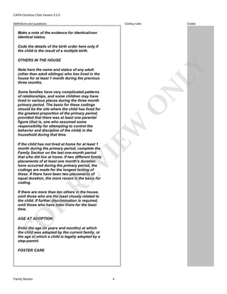 CAPA-Omnibus Child Version 5.0.0
Coding rules

Definitions and questions

Codes

Make a note of the evidence for identical/non
identical status.
Code the details of the birth order here only if
the child is the result of a multiple birth.

LY

OTHERS IN THE HOUSE

N

Note here the name and status of any adult
(other than adult siblings) who has lived in the
house for at least 1 month during the previous
three months.

EW

O

Some families have very complicated patterns
of relationships, and some children may have
lived in various places during the three month
primary period. The basis for these codings
should be the site where the child has lived for
the greatest proportion of the primary period,
provided that there was at least one parental
figure (that is, one who assumed some
responsibility for attempting to control the
behavior and discipline of the child) in the
household during that time.

RE

VI

If the child has not lived at home for at least 1
month during the primary period, complete the
Family Section on the last one-month period
that s/he did live at home. If two different family
placements of at least one month's duration
have occurred during the primary period, the
codings are made for the longest lasting of
these. If there have been two placements of
equal duration, the more recent is the basis for
coding.

FO

R

If there are more than ten others in the house,
omit those who are the least closely related to
the child. If further discrimination is required,
omit those who have been there for the least
time.
AGE AT ADOPTION
Enter the age (in years and months) at which
the child was adopted by the current family, or
the age at which a child is legally adopted by a
step-parent.
FOSTER CARE

Family Section

4

 