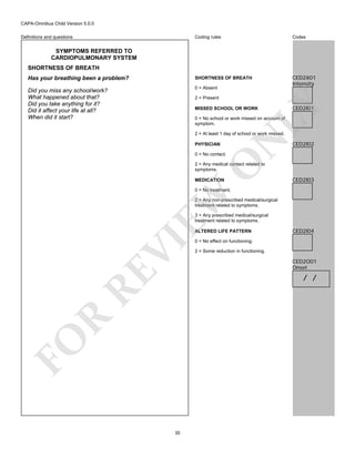 CAPA-Omnibus Child Version 5.0.0
Coding rules

Codes

Has your breathing been a problem?

SHORTNESS OF BREATH

Did you miss any school/work?
What happened about that?
Did you take anything for it?
Did it affect your life at all?
When did it start?

0 = Absent

CED2X01
Intensity

Definitions and questions

SYMPTOMS REFERRED TO
CARDIOPULMONARY SYSTEM
SHORTNESS OF BREATH

LY

2 = Present
MISSED SCHOOL OR WORK

CED2I01

0 = No school or work missed on account of
symptom.

PHYSICIAN

N

2 = At least 1 day of school or work missed.

CED2I02

O

0 = No contact.

2 = Any medical contact related to
symptoms.
MEDICATION

CED2I03

EW

0 = No treatment.
2 = Any non-prescribed medical/surgical
treatment related to symptoms.
3 = Any prescribed medical/surgical
treatment related to symptoms.

RE

VI

ALTERED LIFE PATTERN

CED2I04

0 = No effect on functioning.
2 = Some reduction in functioning.

CED2O01
Onset

FO

R

/ /

35

 