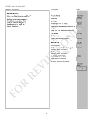 CAPA-Omnibus Child Version 5.0.0
Coding rules

Codes

Has your heart been a problem?

PALPITATIONS

Did you miss any school/work?
What happened about that?
Did you take anything for it?
Did it affect your life at all?
When did it start?

0 = Absent

CED3X01
Intensity

Definitions and questions

PALPITATIONS

2 = Present
MISSED SCHOOL OR WORK

CED3I01

LY

0 = No school or work missed on account of
symptom.
2 = At least 1 day of school or work missed.

CED3I02

PHYSICIAN

N

0 = No contact.

O

2 = Any medical contact related to
symptoms.
MEDICATION

CED3I03

0 = No treatment.

EW

2 = Any non-prescribed medical/surgical
treatment related to symptoms.
3 = Any prescribed medical/surgical
treatment related to symptoms.
ALTERED LIFE PATTERN

CED3I04

0 = No effect on functioning.

FO

R

RE

VI

2 = Some reduction in functioning.

36

CED3O01
Onset

/ /

 