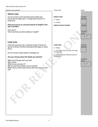 CAPA-Omnibus Child Version 5.0.0
Coding rules

Codes

WEIGHT GAIN

Definitions and questions

CFA3I01
Intensity

WEIGHT GAIN
Do not include normal developmental weight gain,
premenstrual weight gain, or weight gain because of
pregnancy.

0 = Absent
2 = Present

Have you put on an unusual amount of weight in the
last 3 months?

CFA3X01

LY

WEIGHT GAIN IN POUNDS

How much?
How long have you been putting on weight?

CFA3O01
Onset

FOOD FADS
Child will consume only a restricted range of foods not
typical of others of his/her developmental stage or social
group.

O

0 = Absent

3 = Eating with others difficult because of
extreme fads.

Are you choosy about the foods you will eat?

FO

R

RE

VI

What sort of things won't you eat?
Why is that?
What do you do about it?
Will you eat these things if you're pushed?
When did you start to get choosy about the food you will
eat?

Food Related Behavior

CFA4I01
Intensity

2 = The subject eats only within the range
of his/her fads.

EW

Do not include simple dislike of cabbage etc.

FOOD FADS

N

/ /

2

CFA4O01
Onset

/ /

 
