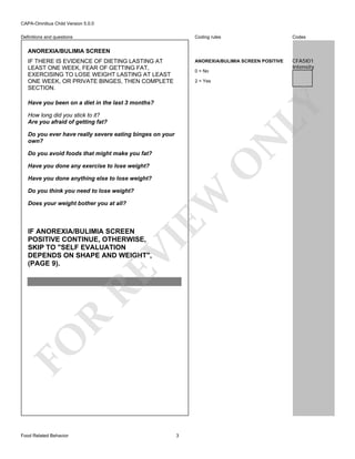 CAPA-Omnibus Child Version 5.0.0
Coding rules

Codes

ANOREXIA/BULIMIA SCREEN POSITIVE

Definitions and questions

CFA5I01
Intensity

ANOREXIA/BULIMIA SCREEN
IF THERE IS EVIDENCE OF DIETING LASTING AT
LEAST ONE WEEK, FEAR OF GETTING FAT,
EXERCISING TO LOSE WEIGHT LASTING AT LEAST
ONE WEEK, OR PRIVATE BINGES, THEN COMPLETE
SECTION.

0 = No
2 = Yes

LY

Have you been on a diet in the last 3 months?
How long did you stick to it?
Are you afraid of getting fat?

N

Do you ever have really severe eating binges on your
own?

O

Do you avoid foods that might make you fat?
Have you done any exercise to lose weight?

Do you think you need to lose weight?
Does your weight bother you at all?

EW

Have you done anything else to lose weight?

FO

R

RE

VI

IF ANOREXIA/BULIMIA SCREEN
POSITIVE CONTINUE, OTHERWISE,
SKIP TO "SELF EVALUATION
DEPENDS ON SHAPE AND WEIGHT",
(PAGE 9).

Food Related Behavior

3

 