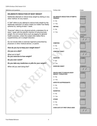CAPA-Omnibus Child Version 5.0.0
Coding rules

Definitions and questions

Codes

DELIBERATE REDUCTION ATTEMPTS
PRESENT

CFA6X01
Intensity

DELIBERATE REDUCTION OF BODY WEIGHT
Deliberate attempts to reduce body weight by dieting or any
other method, for any reason.

0 = No
2 = Yes

CFA6I01

DIETING

LY

A "diet" refers to any attempt to reduce body weight by the
deliberate restriction of caloric intake (no matter how feebly
adhered to), lasting at least 1 week.

0 = No

"Exercise" refers to any physical activity undertaken for at
least 1 week with the specific intention of reducing body
weight. Do not include items such as jogging for general
health purposes, unless the subject also states that a
supplementary aim is weight reduction.

2 = Yes

Do not include diets or exercise regimens prescribed by
physician or other medical advisor, or parent.

O

VOMITING

N

CFA6O01
Onset

/ /

CFA7I01

0 = No

How do you try to keep your weight down?

2 = Yes

Are you on a diet?

EW

What sort of diet?
Do you exercise to lose weight?

VOMITING ONSET

EXERCISE

Do you ever vomit?

/ /
CFA8I01

0 = No

Do you take any medicines or pills for your weight?

VI

2 = Yes

RE

When did you start doing that?

CFA7O01

EXERCISE ONSET

CFA8O01

/ /
DRUGS USED TO REDUCE BODY
WEIGHT: PURGATIVES

CFA9I01

0 = No
2 = Yes
APPETITE SUPPRESSANTS

CFA9I02

R

0 = No
2 = Yes

FO

DIURETICS

CFA9I03

0 = No
2 = Yes
OTHER

CFA9I04

0 = No
2 = Yes
CODE DATE OF FIRST DRUG USED

CFA9O01

/ /

Food Related Behavior

4

 