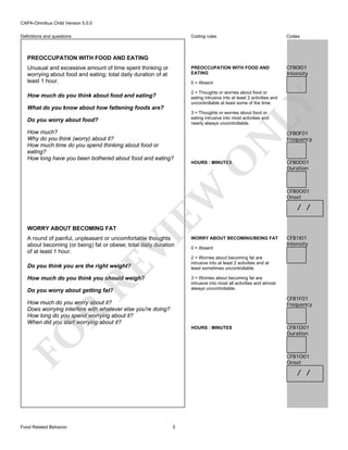 CAPA-Omnibus Child Version 5.0.0
Coding rules

Codes

PREOCCUPATION WITH FOOD AND
EATING

Definitions and questions

CFB0I01
Intensity

PREOCCUPATION WITH FOOD AND EATING
Unusual and excessive amount of time spent thinking or
worrying about food and eating; total daily duration of at
least 1 hour.

0 = Absent

LY

2 = Thoughts or worries about food or
eating intrusive into at least 2 activities and
uncontrollable at least some of the time.

How much do you think about food and eating?
What do you know about how fattening foods are?

VI

WORRY ABOUT BECOMING FAT

O

HOURS : MINUTES

EW

How much?
Why do you think (worry) about it?
How much time do you spend thinking about food or
eating?
How long have you been bothered about food and eating?

N

3 = Thoughts or worries about food or
eating intrusive into most activities and
nearly always uncontrollable.

Do you worry about food?

A round of painful, unpleasant or uncomfortable thoughts
about becoming (or being) fat or obese; total daily duration
of at least 1 hour.

RE

Do you think you are the right weight?

How much do you think you should weigh?

WORRY ABOUT BECOMING/BEING FAT
0 = Absent

CFB0D01
Duration

CFB0O01
Onset

/ /

CFB1I01
Intensity

2 = Worries about becoming fat are
intrusive into at least 2 activities and at
least sometimes uncontrollable.
3 = Worries about becoming fat are
intrusive into most all activities and almost
always uncontrollable.

Do you worry about getting fat?

CFB1F01
Frequency

R

How much do you worry about it?
Does worrying interfere with whatever else you're doing?
How long do you spend worrying about it?
When did you start worrying about it?
HOURS : MINUTES

FO
Food Related Behavior

CFB0F01
Frequency

CFB1D01
Duration

CFB1O01
Onset

/ /

5

 