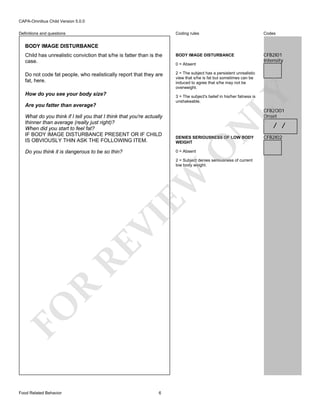 CAPA-Omnibus Child Version 5.0.0
Coding rules

Codes

Child has unrealistic conviction that s/he is fatter than is the
case.

BODY IMAGE DISTURBANCE

CFB2I01
Intensity

Do not code fat people, who realistically report that they are
fat, here.

2 = The subject has a persistent unrealistic
view that s/he is fat but sometimes can be
induced to agree that s/he may not be
overweight.

Definitions and questions

BODY IMAGE DISTURBANCE

LY

How do you see your body size?

0 = Absent

3 = The subject's belief in his/her fatness is
unshakeable.

Are you fatter than average?

CFB2O01
Onset

DENIES SERIOUSNESS OF LOW BODY
WEIGHT

Do you think it is dangerous to be so thin?

0 = Absent

O

N

What do you think if I tell you that I think that you're actually
thinner than average (really just right)?
When did you start to feel fat?
IF BODY IMAGE DISTURBANCE PRESENT OR IF CHILD
IS OBVIOUSLY THIN ASK THE FOLLOWING ITEM.

FO

R

RE

VI

EW

2 = Subject denies seriousness of current
low body weight.

Food Related Behavior

6

/ /

CFB2I02

 