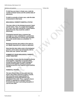 CAPA-Omnibus Child Version 5.0.0
Coding rules

Definitions and questions

Codes

If child has ever been in foster care, code the
number of foster homes and the earliest date of
placement.
If child is currently in foster care, code the date
of placement in that home.

LY

BIOLOGICAL PARENTS' MARITAL STATUS

N

This item refers to the biological parents' latest
marital status. Thus, if a couple lived together
for a year, were then married for 5 years before
being divorced, they would be coded 4
(Divorced).

EW

O

If biological parents have a common law
marriage (i.e. have cohabited for a period that
the state determines is common law marriage)
then code marital status as cohabited > 6
months.
Biological parents who prefer to live apart or
are legally separated are coded as separated.

VI

Note that this item refers only to the biological
parents, and so does not necessarily refer to
those who now "parent" the child.
NUMBER OF YEARS BIOLOGICAL PARENTS
LIVED TOGETHER

RE

The number of years that the biological parents
lived together, regardless of marital status.
Include the years that the child's biological
parents lived together unwed, or the time
biological parents lived together before getting
married.

R

PARENTAL FIGURES

FO

The term Parent refers to any adult who has
lived in the child's home for at least 1 month,
who assumes some responsibility for
attempting to control the behavior and
discipline of the child. Thus, a parent's live-in
partner is regarded as a parent if s/he is
involved in any way in providing discipline or
care for the child.

Family Section

5

 