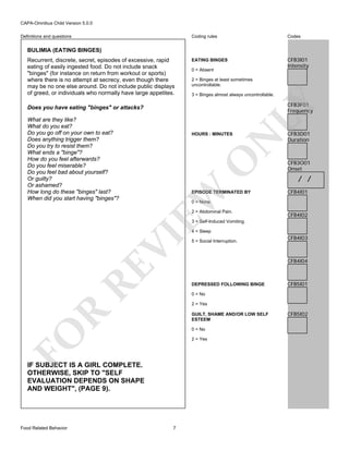 CAPA-Omnibus Child Version 5.0.0
Coding rules

Definitions and questions

Codes

EATING BINGES

CFB3I01
Intensity

BULIMIA (EATING BINGES)
Recurrent, discrete, secret, episodes of excessive, rapid
eating of easily ingested food. Do not include snack
"binges" (for instance on return from workout or sports)
where there is no attempt at secrecy, even though there
may be no one else around. Do not include public displays
of greed, or individuals who normally have large appetites.

0 = Absent
2 = Binges at least sometimes
uncontrollable.
3 = Binges almost always uncontrollable.

O

N

HOURS : MINUTES

EW

What are they like?
What do you eat?
Do you go off on your own to eat?
Does anything trigger them?
Do you try to resist them?
What ends a "binge"?
How do you feel afterwards?
Do you feel miserable?
Do you feel bad about yourself?
Or guilty?
Or ashamed?
How long do these "binges" last?
When did you start having "binges"?

LY

CFB3F01
Frequency

Does you have eating "binges" or attacks?

EPISODE TERMINATED BY

CFB3D01
Duration

CFB3O01
Onset

/ /
CFB4I01

0 = None

2 = Abdominal Pain.

CFB4I02

3 = Self-Induced Vomiting.

RE

VI

4 = Sleep

CFB4I03

CFB4I04

DEPRESSED FOLLOWING BINGE

CFB5I01

0 = No

R

2 = Yes
GUILT, SHAME AND/OR LOW SELF
ESTEEM

FO

0 = No
2 = Yes

IF SUBJECT IS A GIRL COMPLETE.
OTHERWISE, SKIP TO "SELF
EVALUATION DEPENDS ON SHAPE
AND WEIGHT", (PAGE 9).

Food Related Behavior

5 = Social Interruption.

7

CFB5I02

 