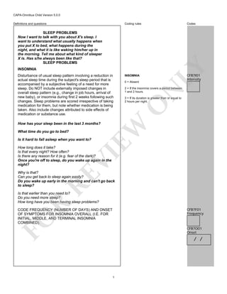 CAPA-Omnibus Child Version 5.0.0
Coding rules

Definitions and questions

Codes

INSOMNIA
INSOMNIA
0 = Absent

CFB7I01
Intensity

N

2 = If the insomnia covers a period between
1 and 2 hours.
3 = If its duration is greater than or equal to
2 hours per night.

O

Disturbance of usual sleep pattern involving a reduction in
actual sleep time during the subject's sleep period that is
accompanied by a subjective feeling of a need for more
sleep. Do NOT include externally imposed changes in
overall sleep pattern (e.g., change in job hours, arrival of
new baby), or insomnia during first 2 weeks following such
changes. Sleep problems are scored irrespective of taking
medication for them, but note whether medication is being
taken. Also include changes attributed to side effects of
medication or substance use.

LY

SLEEP PROBLEMS
Now I want to talk with you about X's sleep. I
want to understand what usually happens when
you put X to bed, what happens during the
night, and what it is like waking him/her up in
the morning. Tell me about what kind of sleeper
X is. Has s/he always been like that?
SLEEP PROBLEMS

What time do you go to bed?
Is it hard to fall asleep when you want to?

EW

How has your sleep been in the last 3 months?

VI

How long does it take?
Is that every night? How often?
Is there any reason for it (e.g. fear of the dark)?
Once you're off to sleep, do you wake up again in the
night?

RE

Why is that?
Can you get back to sleep again easily?
Do you wake up early in the morning and can't go back
to sleep?

R

Is that earlier than you need to?
Do you need more sleep?
How long have you been having sleep problems?
CFB7F01
Frequency

FO

CODE FREQUENCY (NUMBER OF DAYS) AND ONSET
OF SYMPTOMS FOR INSOMNIA OVERALL (I.E. FOR
INITIAL, MIDDLE, AND TERMINAL INSOMNIA
COMBINED).

CFB7O01
Onset

/ /

1

 