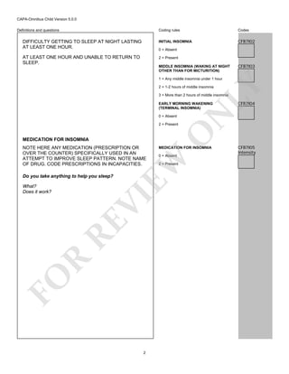 CAPA-Omnibus Child Version 5.0.0
Coding rules

Codes

DIFFICULTY GETTING TO SLEEP AT NIGHT LASTING
AT LEAST ONE HOUR.

INITIAL INSOMNIA

CFB7I02

AT LEAST ONE HOUR AND UNABLE TO RETURN TO
SLEEP.

2 = Present

Definitions and questions

0 = Absent

MIDDLE INSOMNIA (WAKING AT NIGHT
OTHER THAN FOR MICTURITION)

CFB7I03

LY

1 = Any middle insomnia under 1 hour
2 = 1-2 hours of middle insomnia

3 = More than 2 hours of middle insomnia

0 = Absent

MEDICATION FOR INSOMNIA

Do you take anything to help you sleep?

FO

R

RE

VI

What?
Does it work?

MEDICATION FOR INSOMNIA
0 = Absent

EW

NOTE HERE ANY MEDICATION (PRESCRIPTION OR
OVER THE COUNTER) SPECIFICALLY USED IN AN
ATTEMPT TO IMPROVE SLEEP PATTERN. NOTE NAME
OF DRUG. CODE PRESCRIPTIONS IN INCAPACITIES.

O

2 = Present

2

2 = Present

CFB7I04

N

EARLY MORNING WAKENING
(TERMINAL INSOMNIA)

CFB7I05
Intensity

 