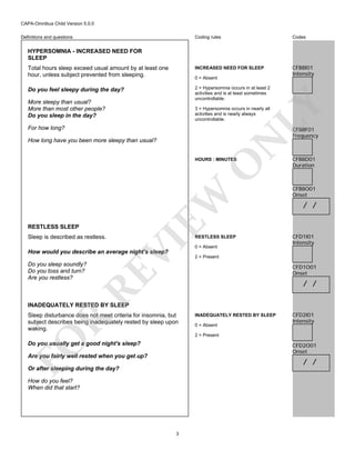 CAPA-Omnibus Child Version 5.0.0
Coding rules

Codes

Total hours sleep exceed usual amount by at least one
hour, unless subject prevented from sleeping.

INCREASED NEED FOR SLEEP

CFB8I01
Intensity

Do you feel sleepy during the day?

2 = Hypersomnia occurs in at least 2
activities and is at least sometimes
uncontrollable.

Definitions and questions

HYPERSOMNIA - INCREASED NEED FOR
SLEEP

0 = Absent

LY

More sleepy than usual?
More than most other people?
Do you sleep in the day?

3 = Hypersomnia occurs in nearly all
activities and is nearly always
uncontrollable.

For how long?

CFB8F01
Frequency

N

How long have you been more sleepy than usual?

EW

O

HOURS : MINUTES

RESTLESS SLEEP
Sleep is described as restless.

VI

RESTLESS SLEEP
0 = Absent

CFB8D01
Duration

CFB8O01
Onset

/ /

CFD1I01
Intensity

How would you describe an average night's sleep?

2 = Present

CFD1O01
Onset

RE

Do you sleep soundly?
Do you toss and turn?
Are you restless?

/ /

INADEQUATELY RESTED BY SLEEP

R

Sleep disturbance does not meet criteria for insomnia, but
subject describes being inadequately rested by sleep upon
waking.

INADEQUATELY RESTED BY SLEEP
0 = Absent

CFD2I01
Intensity

FO

2 = Present

Do you usually get a good night's sleep?

CFD2O01
Onset

Are you fairly well rested when you get up?

/ /

Or after sleeping during the day?
How do you feel?
When did that start?

3

 