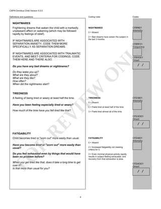 CAPA-Omnibus Child Version 5.0.0
Coding rules

Codes

NIGHTMARES

Definitions and questions

CFB9I01
Intensity

NIGHTMARES
Frightening dreams that waken the child with a markedly
unpleasant affect on wakening (which may be followed
rapidly by feelings of relief).

0 = Absent
2 = Bad dreams have woken the subject in
the last 3 months.

IF NIGHTMARES ARE ASSOCIATED WITH
SEPARATION ANXIETY, CODE THEM MORE
SPECIFICALLY AS SEPARATION DREAMS.

LY

CFB9F01
Frequency

IF NIGHTMARES ARE ASSOCIATED WITH TRAUMATIC
EVENTS, AND MEET CRITERIA FOR CODINGS, CODE
THEM HERE AND THERE ALSO.

N

CFB9O01
Onset

Do you have any bad dreams or nightmares?

EW

O

Do they wake you up?
What are they about?
What are they like?
How often?
When did the nightmares start?

TIREDNESS

/ /

A feeling of being tired or weary at least half the time.

TIREDNESS
0 = Absent

CFD3I01
Intensity

Have you been feeling especially tired or weary?

VI

2 = Feels tired at least half of the time.

FATIGABILITY

RE

How much of the time have you felt tired like that?

Child becomes tired or "worn out" more easily than usual.

3 = Feels tired almost all of the time.

CFD3O01
Onset

/ /

FATIGABILITY
0 = Absent

R

Have you become tired or "worn out" more easily than
usual?

FO

Do you feel exhausted even by things that would have
been no problem before?
When you get tired like that, does it take a long time to get
over it?
Is that more than usual for you?

4

CFD4I01
Intensity

2 = Increased fatigability not meeting
criteria for 3.
3 = Even minimal physical activity rapidly
results in subject feeling exhausted, and
recovery from that exhaustion is slow.

CFD4O01
Onset

/ /

 