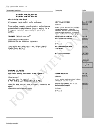 CAPA-Omnibus Child Version 5.0.0
Coding rules

Codes

NOCTURNAL ENURESIS

Definitions and questions

Ever:CFC0I01
Intensity

ELIMINATION DISORDERS
ELIMINATION DISORDERS
NOCTURNAL ENURESIS
Urine passed involuntarily in bed or underwear.

0 = Absent

Have you ever wet your bed?

2 = Any episode of nocturnal enuresis that
involves the involuntary passage of a
substantial amount of urine (i.e. excluding
minor dampness associated with careless
hygiene or with sever sneezing/laughing).

LY

Do not include episodes of wetting directly and exclusively
associated with marked physical illness, or wetting that is
directly and exclusively associated with lack of toilet
facilities.

Has this happened recently?
When was the last time that it happened?

0 = Absent

O

2 = Present

CFC0I02
Intensity

N

PREVIOUS PERIOD OF ONE YEAR'S
NOCTURNAL CONTINENCE

AGE OF FIRST NOCTURNAL
CONTINENCE

CFC0F01

DIURNAL ENURESIS

VI

EW

CFC0I03

NOCTURNAL ENURESIS

MONTHS OF AGE WHEN LAST WET PRECEDING 1
YEAR'S CONTINENCE

DIURNAL ENURESIS

What happens?
How often does that happen?
IF WET IN THE LAST THREE MONTHS, ASK:

0 = Absent

When you were younger, were you ever dry for as long as
a year?
When did you start wetting again?

PREVIOUS PERIOD OF ONE YEAR'S
DIURNAL CONTINENCE

RE

How about wetting your pants in the daytime?

/ /

CFC1I01
Intensity

R

2 = Any episode of diurnal enuresis meeting
criteria as for nocturnal enuresis.

0 = Absent
2 = Present

FO
Elimination Disorders

CFC0O01
Onset

1

CFC1I02

 