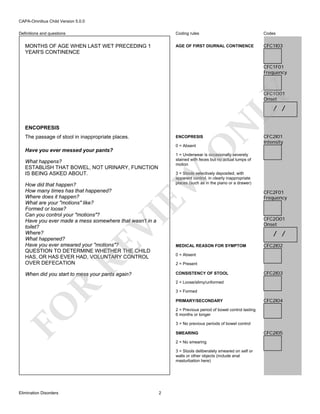 CAPA-Omnibus Child Version 5.0.0
Coding rules

MONTHS OF AGE WHEN LAST WET PRECEDING 1
YEAR'S CONTINENCE

Codes

AGE OF FIRST DIURNAL CONTINENCE

Definitions and questions

CFC1I03

CFC1F01
Frequency

LY

CFC1O01
Onset

ENCOPRESIS
The passage of stool in inappropriate places.

ENCOPRESIS

CFC2I01
Intensity

O

0 = Absent

N

/ /

Have you ever messed your pants?

1 = Underwear is occasionally severely
stained with feces but no actual lumps of
motion

What happens?
ESTABLISH THAT BOWEL, NOT URINARY, FUNCTION
IS BEING ASKED ABOUT.

EW

3 = Stools selectively deposited, with
apparent control, in clearly inappropriate
places (such as in the piano or a drawer)

RE

VI

How did that happen?
How many times has that happened?
Where does it happen?
What are your "motions" like?
Formed or loose?
Can you control your "motions"?
Have you ever made a mess somewhere that wasn't in a
toilet?
Where?
What happened?
Have you ever smeared your "motions"?
QUESTION TO DETERMINE WHETHER THE CHILD
HAS, OR HAS EVER HAD, VOLUNTARY CONTROL
OVER DEFECATION

CFC2F01
Frequency

CFC2O01
Onset

/ /
MEDICAL REASON FOR SYMPTOM

CFC2I02

0 = Absent
2 = Present
CONSISTENCY OF STOOL

When did you start to mess your pants again?

CFC2I03

R

2 = Loose/slimy/unformed
3 = Formed

FO

PRIMARY/SECONDARY
2 = Previous period of bowel control lasting
6 months or longer
3 = No previous periods of bowel control
SMEARING
2 = No smearing
3 = Stools deliberately smeared on self or
walls or other objects (include anal
masturbation here)

Elimination Disorders

CFC2I04

2

CFC2I05

 