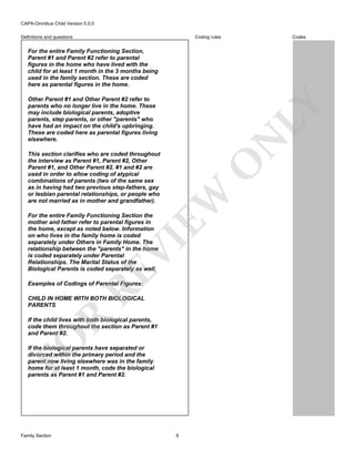 CAPA-Omnibus Child Version 5.0.0
Coding rules

Definitions and questions

Codes

For the entire Family Functioning Section,
Parent #1 and Parent #2 refer to parental
figures in the home who have lived with the
child for at least 1 month in the 3 months being
used in the family section. These are coded
here as parental figures in the home.

N

LY

Other Parent #1 and Other Parent #2 refer to
parents who no longer live in the home. These
may include biological parents, adoptive
parents, step parents, or other "parents" who
have had an impact on the child's upbringing.
These are coded here as parental figures living
elsewhere.

EW

O

This section clarifies who are coded throughout
the interview as Parent #1, Parent #2, Other
Parent #1, and Other Parent #2. #1 and #2 are
used in order to allow coding of atypical
combinations of parents (two of the same sex
as in having had two previous step-fathers, gay
or lesbian parental relationships, or people who
are not married as in mother and grandfather).

RE

VI

For the entire Family Functioning Section the
mother and father refer to parental figures in
the home, except as noted below. Information
on who lives in the family home is coded
separately under Others in Family Home. The
relationship between the "parents" in the home
is coded separately under Parental
Relationships. The Marital Status of the
Biological Parents is coded separately as well.
Examples of Codings of Parental Figures:

R

CHILD IN HOME WITH BOTH BIOLOGICAL
PARENTS

FO

If the child lives with both biological parents,
code them throughout the section as Parent #1
and Parent #2.
If the biological parents have separated or
divorced within the primary period and the
parent now living elsewhere was in the family
home for at least 1 month, code the biological
parents as Parent #1 and Parent #2.

Family Section

6

 