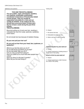 CAPA-Omnibus Child Version 5.0.0
Codes

TICS AND TRICHOTILLOMANIA
Tics are sudden, rapid, stereotyped, repetitive,
non-rhythmic, predictable, purposeless,
coordinated contractions of functionally related
muscle groups. They can usually be
suppressed voluntarily for a time and can
usually be imitated. To be coded at all, tics
should have occurred at least 10 times each
day for at least a week during the past three
months.
TRICOTILLOMANIA
0 = Absent

Recurrent pulling out of one's own hair, resulting in
noticeable hair loss from scalp, eyebrows, eyelashes,
and/or beard.

CFC4I01
Intensity

N

1 = No obvious hair loss.

LY

Coding rules

Definitions and questions

2 = Noticeable but partial hair loss.

Do not include hair loss because of radiation therapy.
Do you ever pull your hair out?

EW

Do you pull out hair from your head, face, eyebrows, or
eyelashes?

O

3 = Most or all hair on scalp is missing.

TENSION BEFORE PULLING HAIR OUT

What do you feel like when you do it?
Do you feel tense just before you do that?
Do you feel better after you do it?
Can you stop yourself from doing it?
Have you pulled out so much that other people have
noticed
Have you done it in the past 3 months?
When did you first start doing it?

/ /
CFC4I02

0 = Absent

2 = Subject experiences a building sense of
tension prior to hair pulling

R

RE

VI

RELIEF AFTER PULLING HAIR OUT

FO
Tics

CFC4O01
Onset

1

0 = Absent
2 = Subject experiences a relief of tension
as a result of hair pulling

CFC4I03

 