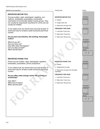 CAPA-Omnibus Child Version 5.0.0
Coding rules

Codes

Tics are sudden, rapid, stereotyped, repetitive, nonrhythmic, predictable, purposeless, coordinated
contractions of functionally related muscle groups. They
can usually be suppressed voluntarily for a time and can
usually be imitated.

REPORTED MOTOR TICS

CFC5I01
Intensity

To be coded at all, tics should have occurred at least 10
times each day for at least a week during the past three
months.

FREQUENCY PER HOUR

Definitions and questions

REPORTED MOTOR TICS

0 = Absent
2 = Single motor tics.
3 = More than one type of tic.

LY

CFC5F01

1 = Less than 10 per hour.

2 = More than 10 per hour.

Do you have any twitches, like winking, that people
notice?

N

3 = More than 100 per hour.

EW

REPORTED PHONIC TICS

O

What do you do?
Can you show me?
How often does that happen?
Can you stop yourself?
When did that start?

Phonic tics are sudden, rapid, stereotyped, repetitive,
predictable, purposeless, phonic productions.

REPORTED PHONIC TICS

To be coded at all, tics should have occurred at least 10
times each day for at least a week during the past three
months.

CFC5D01
Frequency

CFC5O01
Onset

/ /

CFC6I01
Intensity

2 = Single phonic tic type.

VI

0 = Absent

RE

Do you often make strange noises like grunting or
screeching?

FREQUENCY PER HOUR

CFC6F01

1 = Less than 10 per hour.
2 = More than 10 per hour.

How often?
What sort of noises?
When did that start?

3 = More than 100 per hour.

R

CFC6D01
Frequency

CFC6O01
Onset

FO
Tics

3 = More than one type of tic (includes
coprolalia)

/ /

2

 