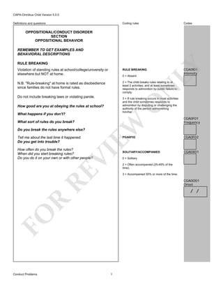 CAPA-Omnibus Child Version 5.0.0
Coding rules

Definitions and questions

Codes

OPPOSITIONAL/CONDUCT DISORDER
SECTION
OPPOSITIONAL BEHAVIOR
REMEMBER TO GET EXAMPLES AND
BEHAVIORAL DESCRIPTIONS

LY

RULE BREAKING
Violation of standing rules at school/college/university or
elsewhere but NOT at home.

RULE BREAKING

N.B. "Rule-breaking" at home is rated as disobedience
since families do not have formal rules.

CGA0I01
Intensity

2 = The child breaks rules relating to at
least 2 activities, and at least sometimes
responds to admonition by public failure to
comply.

N

0 = Absent

Do not include breaking laws or violating parole.

O

3 = If rule breaking occurs in most activities
and the child sometimes responds to
admonition by disputing or challenging the
authority of the person admonishing
him/her

How good are you at obeying the rules at school?

What sort of rules do you break?
Do you break the rules anywhere else?
Tell me about the last time it happened.
Do you get into trouble?

EW

What happens if you don't?

PGA0F02

RE

VI

How often do you break the rules?
When did you start breaking rules?
Do you do it on your own or with other people?

CGA0F02

SOLITARY/ACCOMPANIED

CGA0X01

0 = Solitary
2 = Often accompanied (25-49% of the
time).
3 = Accompanied 50% or more of the time.

CGA0O01
Onset

R

/ /

FO
Conduct Problems

CGA0F01
Frequency

1

 