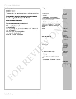 CAPA-Omnibus Child Version 5.0.0
Coding rules

Definitions and questions

Codes

DISOBEDIENCE

CGA1I01
Intensity

DISOBEDIENCE
Failure to carry out specific instructions when directly given.

0 = Absent

What happens when you're told to do things by your
parents and you don't want to do them?

2 = Disobedience occurs in at least 2
activities, and child is at least sometimes
unresponsive to admonition.

LY

When was the last time?
What happened?
Can they usually get you to do what they want in the end?
How do they do it?
How long have you been like that?
How often do you disobey?
When did you start doing that?

3 = Disobedience may occur in most
activities and the child sometimes responds
to admonition by disputing or challenging
the authority of the person admonishing
him/her.
HOME

N

Are you disobedient anywhere (else)?

O

What about with teachers?

EW

DAYCARE/SCHOOL

CGA1F01
Home
Frequency

CGA1F02
Daycare/School
Frequency

RE

VI

ELSEWHERE

SOLITARY/ACCOMPANIED

CGA1X01

0 = Solitary
2 = Often accompanied (25-49% of the
time).
3 = Accompanied 50% or more of the time.

CGA1O01
Onset

R

/ /

FO
Conduct Problems

CGA1F03
Elsewhere
Frequency

2

 