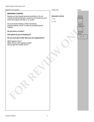 CAPA-Omnibus Child Version 5.0.0
Coding rules

Definitions and questions

Codes

BREAKING CURFEW

CGJ1I01
Intensity

BREAKING CURFEW
Staying out late despite parental prohibitions. Do not
include accidental lateness caused by circumstances over
which the subject had little or no control.

0 = No
2 = Yes

Do not include breaking curfew imposed by
probation/parole, which is coded as probation/parole
violation.

LY

CGJ1F01
Frequency

Do you have a curfew?

CGJ1O01
Onset

N

How good are you at keeping it?
Do you ever get in later than you are supposed to?

FO

R

RE

VI

EW

O

What happens then?
When did you start staying out late?
Did you get into trouble over it?

Conduct Problems

3

/ /

 