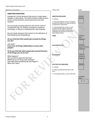 CAPA-Omnibus Child Version 5.0.0
Coding rules

Definitions and questions

Codes

ANNOYING BEHAVIOR

CGA2I01
Intensity

ANNOYING BEHAVIOR
Indulgence in active behaviors that annoy or anger peers,
siblings, or other adults. The child's intention need not be to
annoy, but the behaviors would obviously annoy their
recipient.
Do not include annoying behaviors that are the result of
unintentional acts, for instance, annoyance caused by
clumsiness, or failure to understand the rules of games.

0 = Absent
2 = Annoying behavior occurs in at least 2
activities and subject is at least sometimes
unresponsive to admonition.

Do not include behaviors that conform to the definitions of
Rule Breaking and Disobedience.

LY

3 = Annoying behavior occurs in most
activities and the subject sometimes
responds to admonition by disputing or
challenging the authority of the person
admonishing him/her.

N

HOME

O

Do you find that other people get annoyed by things
you do?
Like what?
D you ever do things deliberately to annoy other
people?

DAYCARE/SCHOOL

CGA2F01
Home
Frequency

CGA2F02
Daycare/School
Frequency

EW

Or do you find that other people get annoyed because
of the things you do for fun?

ELSEWHERE

RE

VI

What happens?
Can you tell me about the last time?
Where do you do those sorts of things?
How often does something like that happen?
When did it start?

SOLITARY/ACCOMPANIED

CGA2X01

0 = Solitary
2 = Often accompanied (25-49% of the
time).
3 = Accompanied 50% or more of the time.

CGA2O01
Onset

R

/ /

FO
Conduct Problems

CGA2F03
Elsewhere
Frequency

4

 