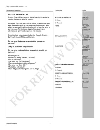 CAPA-Omnibus Child Version 5.0.0
Coding rules

Codes

Spiteful: The child engages in deliberate actions aimed at
causing distress to another person.

SPITEFUL OR VINDICTIVE

CGA3I01
Intensity

Vindictive: The child responds to failure to get his/her own
way, disappointment, or interpersonal disagreement with
adults or peers with deliberate attempts to hurt the other or
gain revenge. For instance, by pinching, pushing or
attempting to get the other person into trouble.

2 = Present

Definitions and questions

SPITEFUL OR VINDICTIVE

0 = Absent

Do you ever do things to upset other people on
purpose?

O

ELSEWHERE

Or try to hurt them on purpose?

EW

Do you ever try to get other people into trouble on
purpose?

DIRECTED AGAINST SIBLINGS

RE

VI

What do you do?
What about during the last 3 months?
Why do you do it?
How often has that happened?
Where does that sort of thing happen?
Who have you done it to?
What about with adults?
When did you start doing that sort of thing?

CGA3F02
Daycare/School
Frequency

CGA3F03
Elsewhere
Frequency

CGA3O01
Onset

/ /
CGA3X01

0 = Absent

2 = Present
DIRECTED AGAINST PEERS

CGA3X02

0 = Absent
2 = Present
DIRECTED AGAINST ADULTS
0 = Absent

R

2 = Present

FO
Conduct Problems

N

DAYCARE/SCHOOL

LY

Do not include behaviors coded under Assault, Cruelty,
Bullying, Lying, or Malicious Rumors.

CGA3F01
Home
Frequency

HOME

5

CGA3X03

 