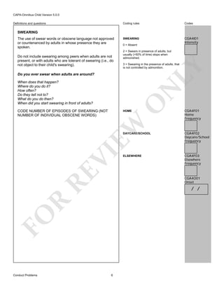 CAPA-Omnibus Child Version 5.0.0
Coding rules

Definitions and questions

Codes

SWEARING

CGA4I01
Intensity

SWEARING

Do not include swearing among peers when adults are not
present, or with adults who are tolerant of swearing (i.e., do
not object to their child's swearing).

0 = Absent
2 = Swears in presence of adults, but
usually (>50% of time) stops when
admonished.
3 = Swearing in the presence of adults, that
is not controlled by admonition.

LY

The use of swear words or obscene language not approved
or countenanced by adults in whose presence they are
spoken.

Do you ever swear when adults are around?

O

N

When does that happen?
Where do you do it?
How often?
Do they tell not to?
What do you do then?
When did you start swearing in front of adults?
CODE NUMBER OF EPISODES OF SWEARING (NOT
NUMBER OF INDIVIDUAL OBSCENE WORDS)

EW

HOME

CGA4F01
Home
Frequency

RE

VI

DAYCARE/SCHOOL

ELSEWHERE

CGA4F03
Elsewhere
Frequency

CGA4O01
Onset

R

/ /

FO
Conduct Problems

CGA4F02
Daycare/School
Frequency

6

 