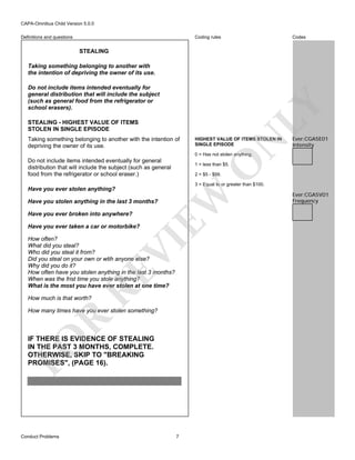 CAPA-Omnibus Child Version 5.0.0
Coding rules

Definitions and questions

Codes

STEALING
Taking something belonging to another with
the intention of depriving the owner of its use.

LY

Do not include items intended eventually for
general distribution that will include the subject
(such as general food from the refrigerator or
school erasers).
STEALING - HIGHEST VALUE OF ITEMS
STOLEN IN SINGLE EPISODE

HIGHEST VALUE OF ITEMS STOLEN IN
SINGLE EPISODE

N

Taking something belonging to another with the intention of
depriving the owner of its use.

Ever:CGA5E01
Intensity

0 = Has not stolen anything.

O

Do not include items intended eventually for general
distribution that will include the subject (such as general
food from the refrigerator or school eraser.)

1 = less than $5.
2 = $5 - $99.

3 = Equal to or greater than $100.

EW

Have you ever stolen anything?
Have you stolen anything in the last 3 months?
Have you ever broken into anywhere?
Have you ever taken a car or motorbike?

RE

VI

How often?
What did you steal?
Who did you steal it from?
Did you steal on your own or wtih anyone else?
Why did you do it?
How often have you stolen anything in the last 3 months?
When was the frist time you stole anything?
What is the most you have ever stolen at one time?
How much is that worth?

R

How many times have you ever stolen something?

FO

IF THERE IS EVIDENCE OF STEALING
IN THE PAST 3 MONTHS, COMPLETE.
OTHERWISE, SKIP TO "BREAKING
PROMISES", (PAGE 16).

Conduct Problems

7

Ever:CGA5V01
Frequency

 