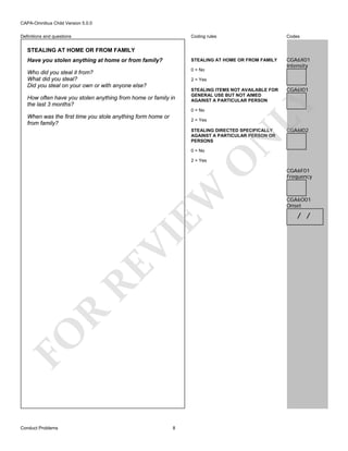 CAPA-Omnibus Child Version 5.0.0
Coding rules

Codes

Have you stolen anything at home or from family?

STEALING AT HOME OR FROM FAMILY

Who did you steal it from?
What did you steal?
Did you steal on your own or with anyone else?

0 = No

CGA6X01
Intensity

Definitions and questions

STEALING AT HOME OR FROM FAMILY

2 = Yes
STEALING ITEMS NOT AVAILABLE FOR
GENERAL USE BUT NOT AIMED
AGAINST A PARTICULAR PERSON
0 = No

When was the first time you stole anything form home or
from family?

2 = Yes

CGA6I02

O

N

STEALING DIRECTED SPECIFICALLY
AGAINST A PARTICULAR PERSON OR
PERSONS
0 = No

CGA6I01

LY

How often have you stolen anything from home or family in
the last 3 months?

FO

R

RE

VI

EW

2 = Yes

Conduct Problems

8

CGA6F01
Frequency

CGA6O01
Onset

/ /

 