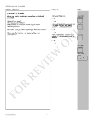 CAPA-Omnibus Child Version 5.0.0
Coding rules

Codes

Have you stolen anything from school in the last 3
months?

STEALING AT SCHOOL

CGA7X01
Intensity

What did you steal?
Who did you steal it from?
Did you steal on your own or with anyone else?
Why did you do it?

2 = Yes

How often have you stolen anything in the last 3 months?

0 = No

Definitions and questions

STEALING AT SCHOOL

0 = No

2 = Yes

When was the first time you stole anything from
school/work?

CGA7I02

O

N

STEALING DIRECTED SPECIFICALLY
AGAINST A PARTICULAR PERSON OR
PERSON
0 = No

CGA7I01

LY

STEALING ITEMS NOT AVAILABLE FOR
A GENERAL USE BUT NOT AIMED
AGAINST A PARTICULAR PERSON

FO

R

RE

VI

EW

2 = Yes

Conduct Problems

9

CGA7F01
Frequency

CGA7O01
Onset

/ /

 